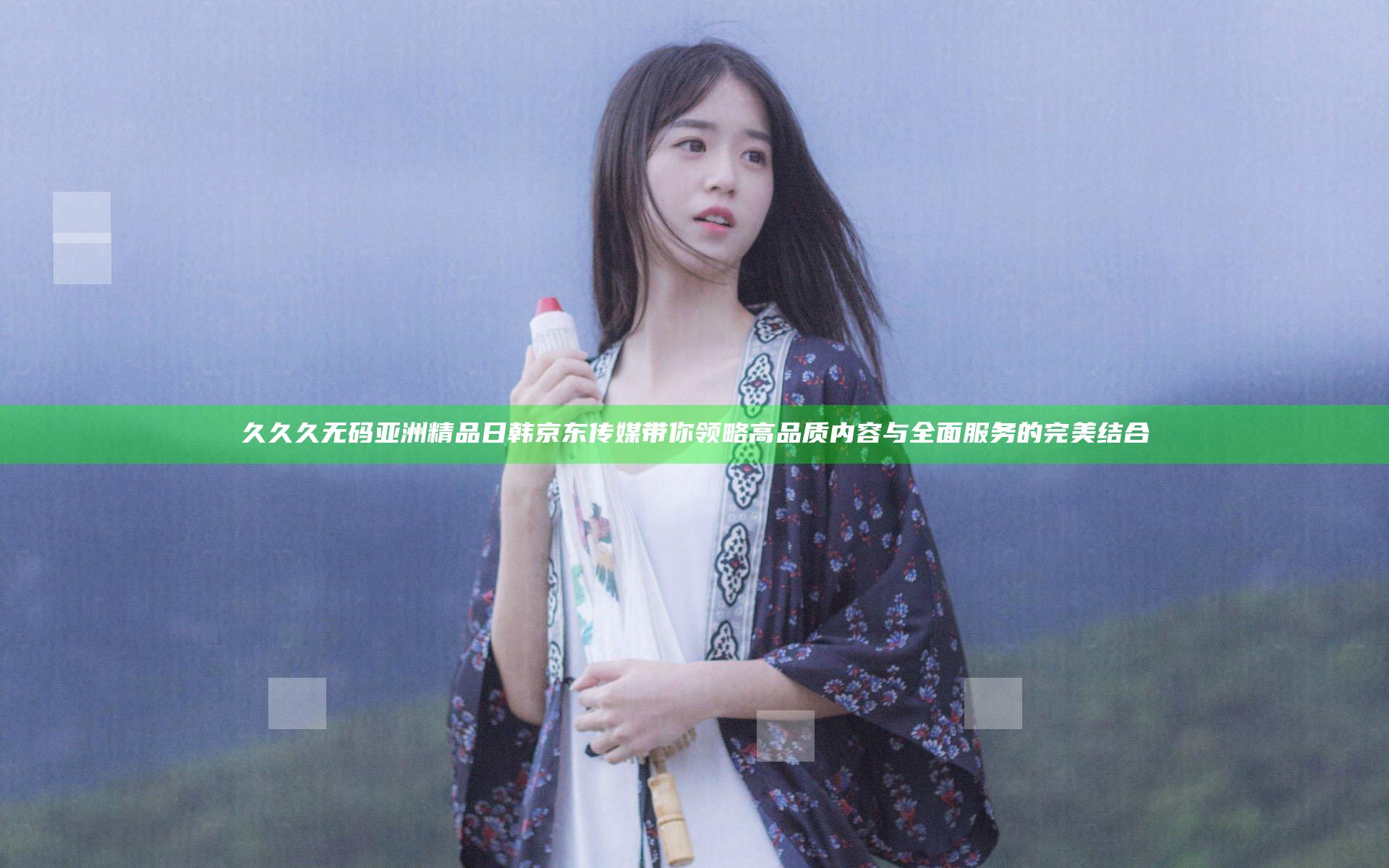 久久久无码亚洲精品日韩京东传媒带你领略高品质内容与全面服务的完美结合