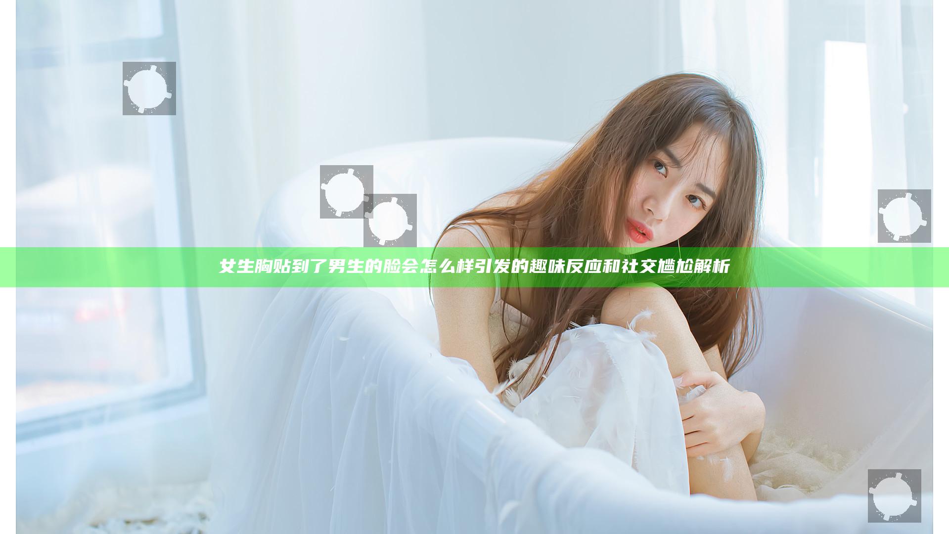 女生胸贴到了男生的脸会怎么样 引发的趣味反应和社交尴尬解析