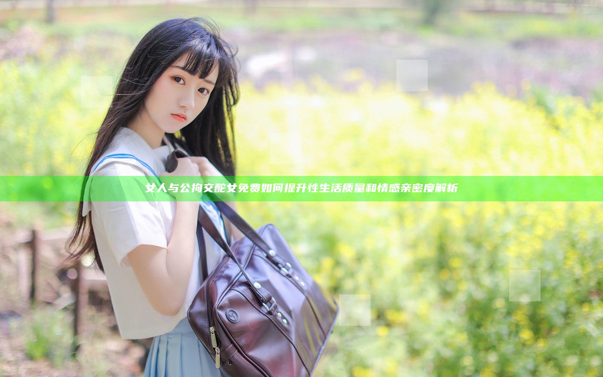 女人与公拘交酡女免费如何提升性生活质量和情感亲密度解析