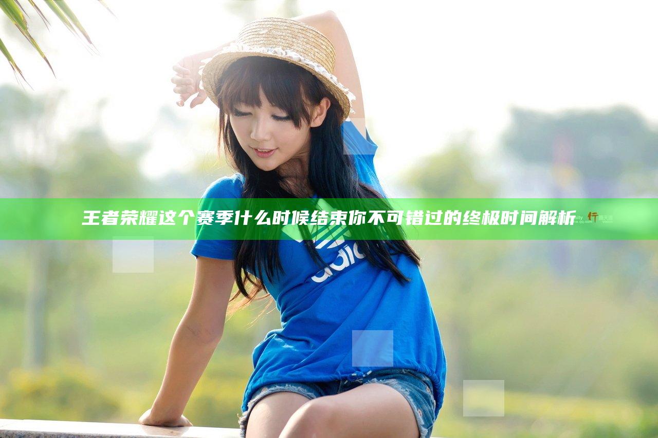 王者荣耀这个赛季什么时候结束 你不可错过的终极时间解析