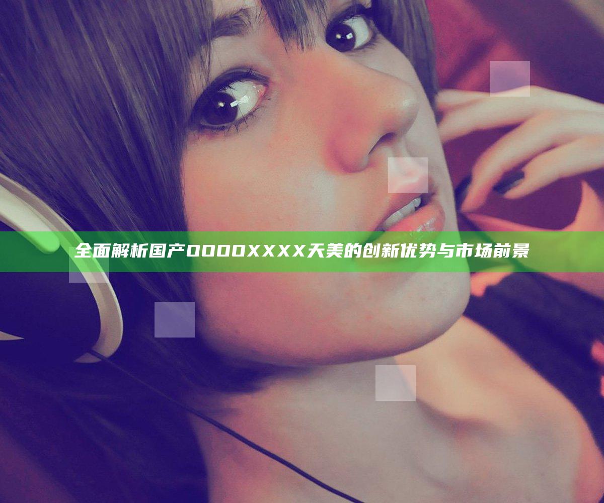 全面解析国产OOOOXXXX天美的创新优势与市场前景