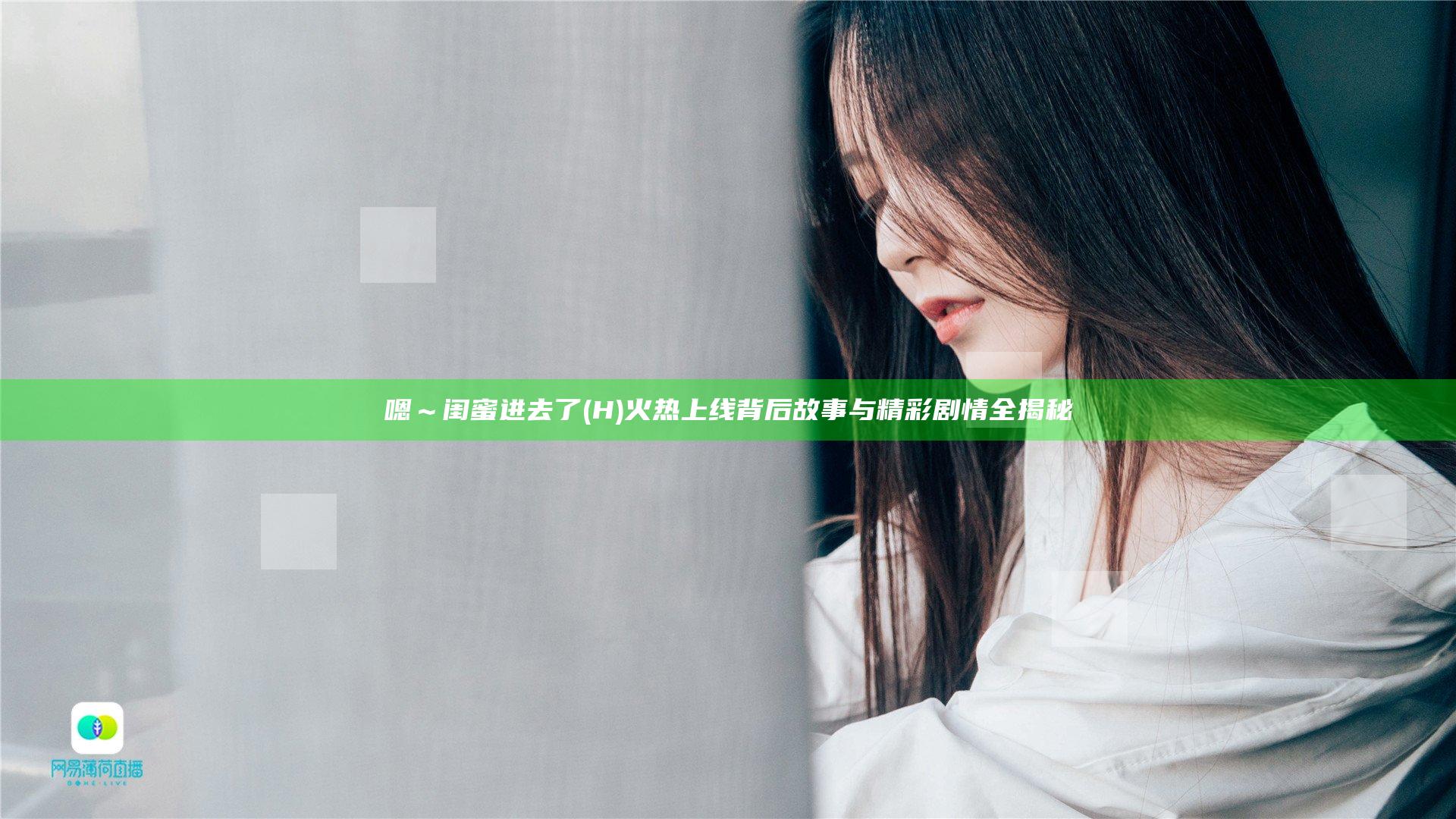 嗯～闺蜜进去了(H)火热上线 背后故事与精彩剧情全揭秘