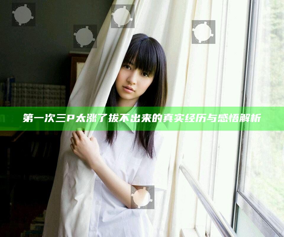 第一次三P太涨了拔不出来的真实经历与感悟解析