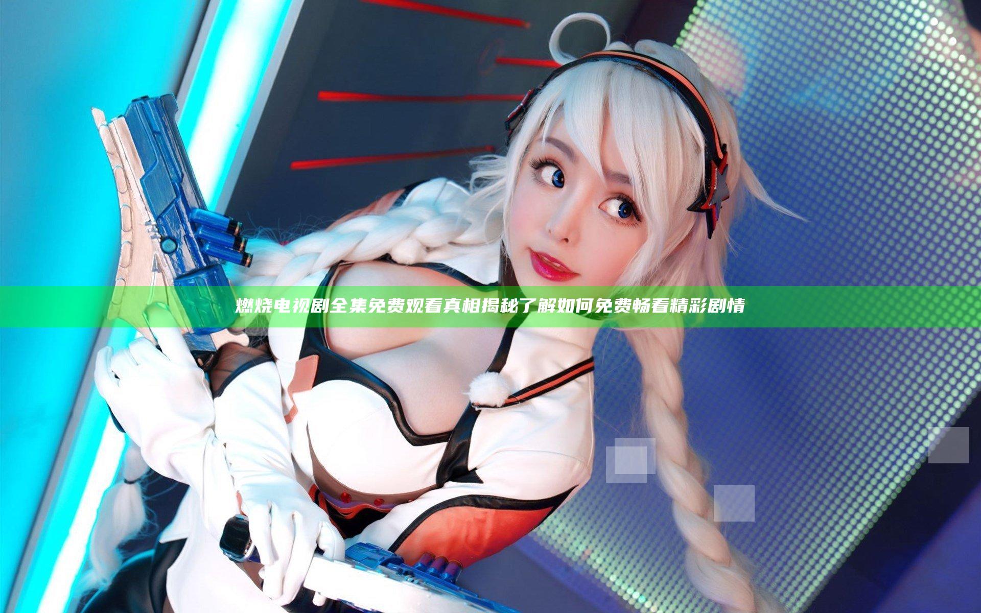 燃烧电视剧全集免费观看真相揭秘 了解如何免费畅看精彩剧情