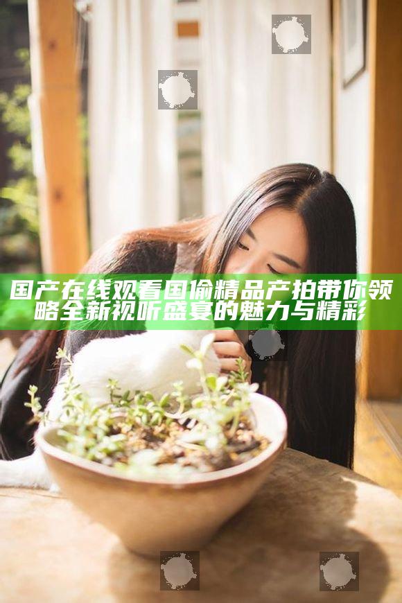 国产在线观看国偷精品产拍带你领略全新视听盛宴的魅力与精彩